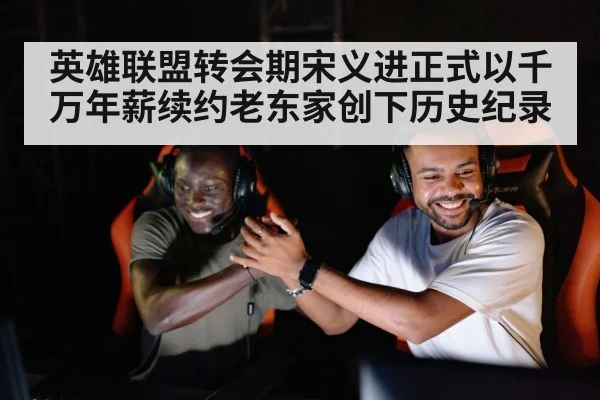 英雄联盟转会期宋义进正式以千万年薪续约老东家创下历史纪录