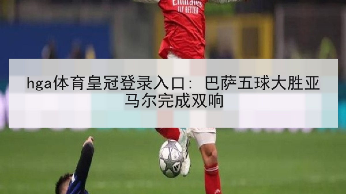 hga体育皇冠登录入口: 巴萨五球大胜亚马尔完成双响 hga体育皇冠登录入口: 巴萨五球大胜亚马尔完成双响